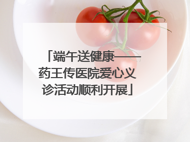 端午送健康——药王传医院爱心义诊活动顺利开展